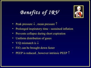 Benefits of IRV
• Peak pressure ↓ , mean pressure ↑
• Prolonged inspiratory time - sustained inflation
• Prevents collapse during short expiration
• Uniform distribution of gases
• V/Q mismatch is ↓
• FiO2 can be brought down faster
• PEEP is reduced , however intrinsic PEEP ↑
 
