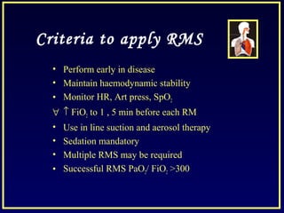 Criteria to apply RMS
• Perform early in disease
• Maintain haemodynamic stability
• Monitor HR, Art press, SpO2
∀ ↑ FiO2 to 1 , 5 min before each RM
• Use in line suction and aerosol therapy
• Sedation mandatory
• Multiple RMS may be required
• Successful RMS PaO2/ FiO2 >300
 