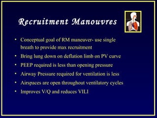 Recruitment Manouvres
• Conceptual goal of RM maneuver- use single
breath to provide max recruitment
• Bring lung down on deflation limb on PV curve
• PEEP required is less than opening pressure
• Airway Pressure required for ventilation is less
• Airspaces are open throughout ventilatory cycles
• Improves V/Q and reduces VILI
 