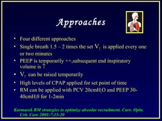 Approaches
• Four different approaches
• Single breath 1.5 – 2 times the set VT is applied every one
or two minutes
• PEEP is temporarily ++,subsequent end inspiratory
volume is ↑
• VT can be raised temporarily
• High levels of CPAP applied for set point of time
• RM can be applied with PCV 20cmH2O and PEEP 30-
40cmH20 for 1-2min
Karmarek RM strategies to optimize alveolar recruitment. Curr. Opin.
Crit. Care 2001:7;15-20
 