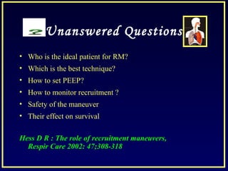 Unanswered Questions
• Who is the ideal patient for RM?
• Which is the best technique?
• How to set PEEP?
• How to monitor recruitment ?
• Safety of the maneuver
• Their effect on survival
Hess D R : The role of recruitment maneuvers,
Respir Care 2002: 47;308-318
 