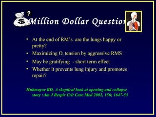 Million Dollar Question
• At the end of RM’s are the lungs happy or
pretty?
• Maximizing O2 tension by aggressive RMS
• May be gratifying - short term effect
• Whether it prevents lung injury and promotes
repair?
Hubmayor RD, A skeptical look at opening and collapse
story :Am J Respir Crit Care Med 2002, 156; 1647-53
 