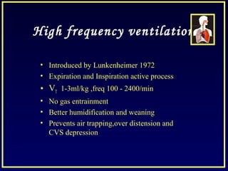 High frequency ventilation
• Introduced by Lunkenheimer 1972
• Expiration and Inspiration active process
• VT 1-3ml/kg ,freq 100 - 2400/min
• No gas entrainment
• Better humidification and weaning
• Prevents air trapping,over distension and
CVS depression
 
