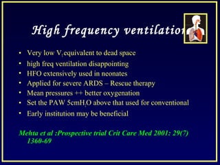 High frequency ventilation
• Very low VTequivalent to dead space
• high freq ventilation disappointing
• HFO extensively used in neonates
• Applied for severe ARDS – Rescue therapy
• Mean pressures ++ better oxygenation
• Set the PAW 5cmH2O above that used for conventional
• Early institution may be beneficial
Mehta et al :Prospective trial Crit Care Med 2001: 29(7)
1360-69
 