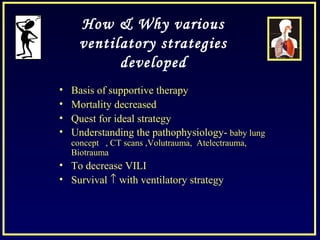 How & Why various
ventilatory strategies
developed
• Basis of supportive therapy
• Mortality decreased
• Quest for ideal strategy
• Understanding the pathophysiology- baby lung
concept , CT scans ,Volutrauma, Atelectrauma,
Biotrauma
• To decrease VILI
• Survival ↑ with ventilatory strategy
 