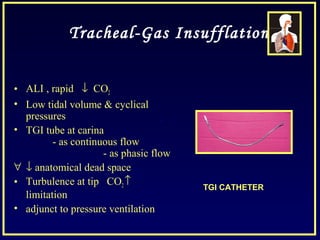 Tracheal-Gas Insufflation
• ALI , rapid ↓ CO2
• Low tidal volume & cyclical
pressures
• TGI tube at carina
- as continuous flow
- as phasic flow
∀ ↓ anatomical dead space
• Turbulence at tip CO2↑
limitation
• adjunct to pressure ventilation
TGI CATHETER
 