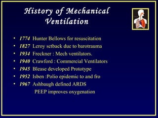 History of Mechanical
Ventilation
• 1774 Hunter Bellows for resuscitation
• 1827 Leroy setback due to barotrauma
• 1934 Freckner : Mech ventilators.
• 1940 Crawford : Commercial Ventilators
• 1945 Blease developed Prototype
• 1952 Isben :Polio epidemic to and fro
• 1967 Ashbaugh defined ARDS
PEEP improves oxygenation
 