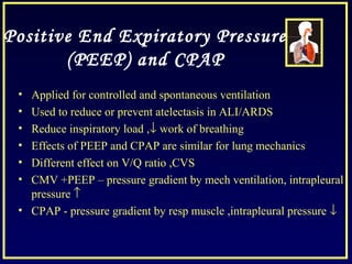 Positive End Expiratory Pressure
(PEEP) and CPAP
• Applied for controlled and spontaneous ventilation
• Used to reduce or prevent atelectasis in ALI/ARDS
• Reduce inspiratory load ,↓ work of breathing
• Effects of PEEP and CPAP are similar for lung mechanics
• Different effect on V/Q ratio ,CVS
• CMV +PEEP – pressure gradient by mech ventilation, intrapleural
pressure ↑
• CPAP - pressure gradient by resp muscle ,intrapleural pressure ↓
 