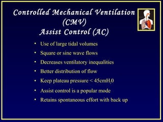 Controlled Mechanical Ventilation
(CMV)
Assist Control (AC)
• Use of large tidal volumes
• Square or sine wave flows
• Decreases ventilatory inequalities
• Better distribution of flow
• Keep plateau pressure < 45cmH20
• Assist control is a popular mode
• Retains spontaneous effort with back up
 
