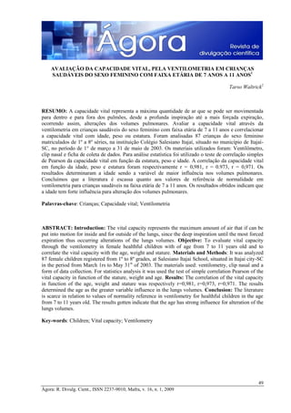 AVALIAÇÃO DA CAPACIDADE VITAL, PELA VENTILOMETRIA EM CRIANÇAS
SAUDÁVEIS DO SEXO FEMININO COM FAIXA ETÁRIA DE 7 ANOS A 11 ANOS1
Tarso Waltrick2

RESUMO: A capacidade vital representa a máxima quantidade de ar que se pode ser movimentada
para dentro e para fora dos pulmões, desde a profunda inspiração até a mais forçada expiração,
ocorrendo assim, alterações dos volumes pulmonares. Avaliar a capacidade vital através da
ventilometria em crianças saudáveis do sexo feminino com faixa etária de 7 a 11 anos e correlacionar
a capacidade vital com idade, peso ou estatura. Foram analisadas 87 crianças do sexo feminino
matriculados de 1º a 8º séries, na instituição Colégio Salesiano Itajaí, situado no município de ItajaíSC, no período de 1° de março a 31 de maio de 2003. Os materiais utilizados foram: Ventilômetro,
clip nasal e ficha de coleta de dados. Para análise estatística foi utilizado o teste de correlação simples
de Pearson da capacidade vital em função da estatura, peso e idade. A correlação da capacidade vital
em função da idade, peso e estatura foram respectivamente r = 0,981, r = 0.973, r = 0,971. Os
resultados determinaram a idade sendo a variável de maior influência nos volumes pulmonares.
Concluímos que a literatura é escassa quanto aos valores de referência de normalidade em
ventilometria para crianças saudáveis na faixa etária de 7 a 11 anos. Os resultados obtidos indicam que
a idade tem forte influência para alteração dos volumes pulmonares.
Palavras-chave: Crianças; Capacidade vital; Ventilometria

ABSTRACT: Introduction: The vital capacity represents the maximum amount of air that if can be
put into motion for inside and for outside of the lungs, since the deep inspiration until the most forced
expiration thus occurring alterations of the lungs volumes. Objective: To evaluate vital capacity
through the ventilometry in female healthful children with of age from 7 to 11 years old and to
correlate the vital capacity with the age, weight and stature. Materials and Methods: It was analyzed
87 female children registered from 1º to 8º grades, at Salesiano Itajai School, situated in Itajai city-SC
in the period from March 1rs to May 31st of 2003. The materials used: ventilometry, clip nasal and a
form of data collection. For statistics analysis it was used the test of simple correlation Pearson of the
vital capacity in function of the stature, weight and age. Results: The correlation of the vital capacity
in function of the age, weight and stature was respectively r=0,981, r=0,973, r=0,971. The results
determined the age as the greater variable influence in the lungs volumes. Conclusion: The literature
is scarce in relation to values of normality reference in ventilometry for healthful children in the age
from 7 to 11 years old. The results gotten indicate that the age has strong influence for alteration of the
lungs volumes.
Key-words: Children; Vital capacity; Ventilometry

49
Ágora: R. Divulg. Cient., ISSN 2237-9010, Mafra, v. 16, n. 1, 2009

 