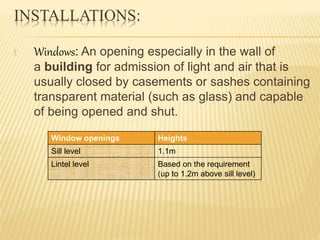 INSTALLATIONS:
I. Windows: An opening especially in the wall of
a building for admission of light and air that is
usually closed by casements or sashes containing
transparent material (such as glass) and capable
of being opened and shut.
Window openings Heights
Sill level 1.1m
Lintel level Based on the requirement
(up to 1.2m above sill level)
 