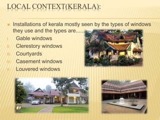 LOCAL CONTEXT(KERALA):
 Installations of kerala mostly seen by the types of windows
they use and the types are.......
I. Gable windows
II. Clerestory windows
III. Courtyards
IV. Casement windows
V. Louvered windows
 