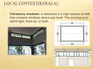 LOCAL CONTEXT(KERALA):
I. Clerestory windows: a clerestory is a high section of wall
that contains windows above eye level. The purpose is to
admit light, fresh air, or both.
 