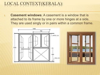 LOCAL CONTEXT(KERALA):
I. Casement windows: A casement is a window that is
attached to its frame by one or more hinges at a side.
They are used singly or in pairs within a common frame.
 