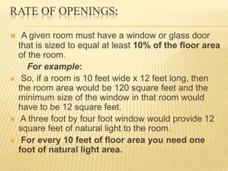 RATE OF OPENINGS:
 A given room must have a window or glass door
that is sized to equal at least 10% of the floor area
of the room.
For example:
 So, if a room is 10 feet wide x 12 feet long, then
the room area would be 120 square feet and the
minimum size of the window in that room would
have to be 12 square feet.
 A three foot by four foot window would provide 12
square feet of natural light to the room.
 For every 10 feet of floor area you need one
foot of natural light area.
 
