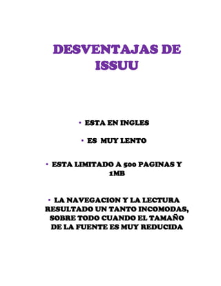 DESVENTAJAS DE
ISSUU
 ESTA EN INGLES
 ES MUY LENTO
 ESTA LIMITADO A 500 PAGINAS Y
1MB
 LA NAVEGACION Y LA LECTURA
RESULTADO UN TANTO INCOMODAS,
SOBRE TODO CUANDO EL TAMAÑO
DE LA FUENTE ES MUY REDUCIDA
 