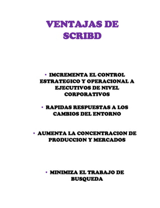 VENTAJAS DE
SCRIBD
 IMCREMENTA EL CONTROL
ESTRATEGICO Y OPERACIONAL A
EJECUTIVOS DE NIVEL
CORPORATIVOS
 RAPIDAS RESPUESTAS A LOS
CAMBIOS DEL ENTORNO
 AUMENTA LA CONCENTRACION DE
PRODUCCION Y MERCADOS
 MINIMIZA EL TRABAJO DE
BUSQUEDA
 