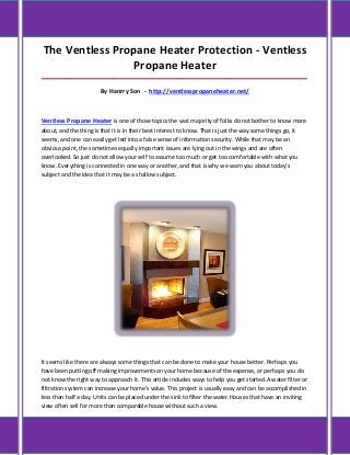 The Ventless Propane Heater Protection - Ventless
                Propane Heater
_____________________________________________________________________________________

                        By Hanrry Son - http://ventlesspropaneheater.net/



Ventless Propane Heater is one of those topics the vast majority of folks do not bother to know more
about, and the thing is that it is in their best interest to know. That is just the way some things go, it
seems, and one can easily get led into a false sense of information security. While that may be an
obvious point, the sometimes equally important issues are lying out in the wings and are often
overlooked. So just do not allow your self to assume too much or get too comfortable with what you
know. Everything is connected in one way or another, and that is why we warn you about today's
subject and the idea that it may be a shallow subject.




It seems like there are always some things that can be done to make your house better. Perhaps you
have been putting off making improvements on your home because of the expense, or perhaps you do
not know the right way to approach it. This article includes ways to help you get started.A water filter or
filtration system can increase your home's value. This project is usually easy and can be accomplished in
less than half a day. Units can be placed under the sink to filter the water.Houses that have an inviting
view often sell for more than comparable house without such a view.
 