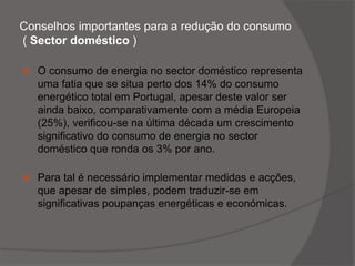 Conselhos importantes para a redução do consumo ( Sector doméstico )O consumo de energia no sector doméstico representa uma fatia que se situa perto dos 14% do consumo energético total em Portugal, apesar deste valor ser ainda baixo, comparativamente com a média Europeia (25%), verificou-se na última década um crescimento significativo do consumo de energia no sector doméstico que ronda os 3% por ano.Para tal é necessário implementar medidas e acções, que apesar de simples, podem traduzir-se em significativas poupanças energéticas e económicas.