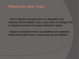Máquina de secar roupa:- Se a máquina de secar tem um dispositivo de medição da humidade, use-o, pois este irá desligar-lhe a máquina quando as roupas estiverem secas.- Seque os tecidos leves e os pesados em separado. Desta forma terá toda a roupa seca em simultâneo.