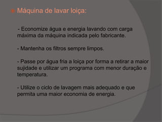 Máquina de lavar loiça: - Economize água e energia lavando com carga máxima da máquina indicada pelo fabricante.- Mantenha os filtros sempre limpos.- Passe por água fria a loiça por forma a retirar a maior sujidade e utilizar um programa com menor duração e temperatura.- Utilize o ciclo de lavagem mais adequado e que permita uma maior economia de energia.