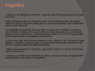 Frigorífico        - Opte por um "amigo do ambiente", que não use CFC's prejudiciais à camada do Ozono.- Não se esqueça que um frigorífico maior e mais eficiente pode não gastar menos do que um frigorífico adequado ás suas necessidades mas classificado como menos eficiente.- A instalação do aparelho deve ser feita em local bem ventilado, evitando a proximidade do fogão e de aquecedores ou áreas expostas ao sol, deixando espaço entre as paredes e o electrodoméstico (entre 5 a 10 cm). Siga sempre as recomendações de instalação do fabricante.- Deve evitar abrir desnecessariamente a porta, pense no que vai buscar antes de abrir o frigorífico, uma vez que a abertura das portas pode representar até 20% do consumo global do electrodoméstico.- Não encha demasiado o frigorífico, para deste modo o ar circular livremente entre os alimentos.- Coloque a comida em recipientes de modo a reduzir as trocas de água entre os alimentos e o ar interior do frigorífico..