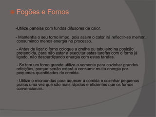 Fogões e Fornos -Utilize panelas com fundos difusores de calor.     - Mantenha o seu forno limpo, pois assim o calor irá reflectir-se melhor, consumindo menos energia no processo.- Antes de ligar o forno coloque a grelha ou tabuleiro na posição pretendida, para não estar a executar estas tarefas com o forno já ligado, não desperdiçando energia com estas tarefas.- Se tem um forno grande utilize-o somente para cozinhar grandes refeições, porque senão estará a consumir muita energia por pequenas quantidades de comida.- Utilize o microondas para aquecer a comida e cozinhar pequenos pratos uma vez que são mais rápidos e eficientes que os fornos convencionais.