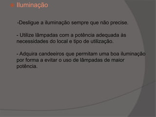 Iluminação     -Desligue a iluminação sempre que não precise.- Utilize lâmpadas com a potência adequada às necessidades do local e tipo de utilização.- Adquira candeeiros que permitam uma boa iluminação por forma a evitar o uso de lâmpadas de maior potência.