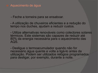 Aquecimento de água      - Feche a torneira para se ensaboar.- A utilização de chuveiros eficientes e a redução do tempo nos duches, ajudam a reduzir custos. - Utilize alternativas renováveis como colectores solares térmicos. Este sistemas são capazes de reduzir até 80% da energia necessária para o aquecimento das AQS.- Desligue o termoacumulador quando não for necessário água quente e volte a ligá-lo antes da utilização. Podem ser utilizados relógios programados para desligar, por exemplo, durante a noite.