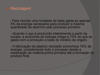 Reciclagem - Para reciclar uma tonelada de latas gasta-se apenas 5% da energia necessária para produzir a mesma quantidade de alumínio pelo processo primário.- Quando o aço é produzido inteiramente a partir da sucata, a economia de energia chega a 70% do que se gasta com a produção a base do minério de origem.- A fabricação de plástico reciclado economiza 70% de energia, considerando todo o processo desde a exploração da matéria-prima primária até a formação do produto final.