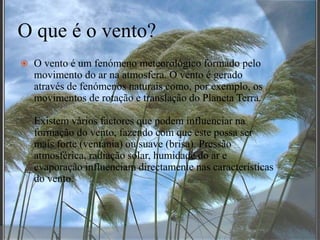 O que é o vento?O vento é um fenómeno meteorológico formado pelo movimento do ar na atmosfera. O vento é gerado através de fenómenos naturais como, por exemplo, os movimentos de rotação e translação do Planeta Terra.Existem vários factores que podem influenciar na formação do vento, fazendo com que este possa ser mais forte (ventania) ou suave (brisa). Pressão atmosférica, radiação solar, humidade do ar e evaporação influenciam directamente nas características do vento.