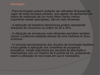 Iluminação: -Para iluminação exterior poderão ser utilizadas lâmpadas de vapor de sódio da baixa pressão, que apesar de apresentar um índice de restituição da cor muito baixo (factor menos importante nestas aplicações), são as mais eficientes.- A aplicação de balastros electrónicos podem representar reduções de consumos na ordem do 20 a 30%.- A utilização de armaduras mais eficientes permitem também reduzir a potência instalada através de uma melhoria no fluxo luminoso.- O correcto seccionamento dos circuitos de iluminação facilitam a boa gestão e aplicação dos conselhos de poupança energética. Instale disjuntores por secções de laboração e interruptores com um máximo de 6 pontos de luz, propiciando assim a utilização só nos locais em que é necessária.