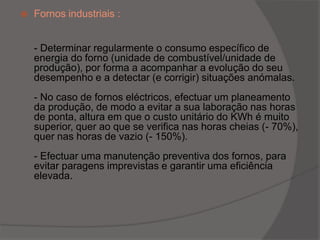 Fornos industriais :- Determinar regularmente o consumo específico de energia do forno (unidade de combustível/unidade de produção), por forma a acompanhar a evolução do seu desempenho e a detectar (e corrigir) situações anómalas.- No caso de fornos eléctricos, efectuar um planeamento da produção, de modo a evitar a sua laboração nas horas de ponta, altura em que o custo unitário do KWh é muito superior, quer ao que se verifica nas horas cheias (- 70%), quer nas horas de vazio (- 150%).- Efectuar uma manutenção preventiva dos fornos, para evitar paragens imprevistas e garantir uma eficiência elevada.