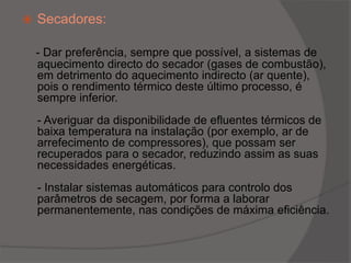 Secadores:   - Dar preferência, sempre que possível, a sistemas de aquecimento directo do secador (gases de combustão), em detrimento do aquecimento indirecto (ar quente), pois o rendimento térmico deste último processo, é sempre inferior.- Averiguar da disponibilidade de efluentes térmicos de baixa temperatura na instalação (por exemplo, ar de arrefecimento de compressores), que possam ser recuperados para o secador, reduzindo assim as suas necessidades energéticas.- Instalar sistemas automáticos para controlo dos parâmetros de secagem, por forma a laborar permanentemente, nas condições de máxima eficiência.