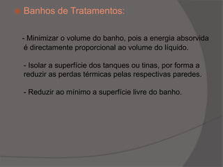 Banhos de Tratamentos:- Minimizar o volume do banho, pois a energia absorvida é directamente proporcional ao volume do líquido.- Isolar a superfície dos tanques ou tinas, por forma a reduzir as perdas térmicas pelas respectivas paredes.- Reduzir ao mínimo a superfície livre do banho. 
