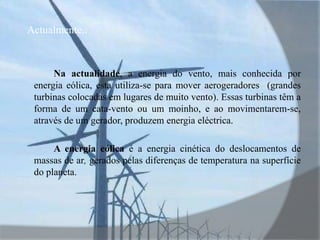 Actualmente..Na actualidade, a energia do vento, mais conhecida por energia eólica, esta utiliza-se para mover aerogeradores  (grandes turbinas colocadas em lugares de muito vento). Essas turbinas têm a forma de um cata-vento ou um moinho, e ao movimentarem-se, através de um gerador, produzem energia eléctrica.A energia eólica é a energia cinética do deslocamentos de massas de ar, gerados pelas diferenças de temperatura na superfície do planeta.