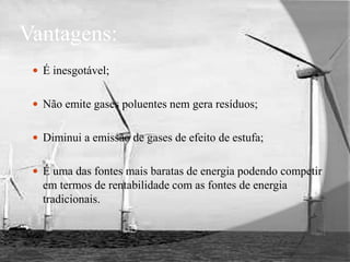Vantagens:É inesgotável;Não emite gases poluentes nem gera resíduos;Diminui a emissão de gases de efeito de estufa;É uma das fontes mais baratas de energia podendo competir em termos de rentabilidade com as fontes de energia tradicionais.