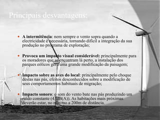 Principais desvantagens:A intermitência: nem sempre o vento sopra quando a electricidade é necessária, tornando difícil a integração da sua produção no programa de exploração;Provoca um impacto visual considerável: principalmente para os moradores que se encontram lá perto, a instalação dos parques eólicos gera uma grande modificação da paisagem;Impacto sobre as aves do local: principalmente pelo choque destas nas pás, efeitos desconhecidos sobre a modificação de seus comportamentos habituais de migração;Impacto sonoro: o som do vento bate nas pás produzindo um ruído constante (43dB(A)). As habitações mais próximas deverão estar, no mínimo a 200m de distância.