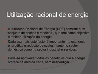 Utilização racional de energia A utilização Racional de Energia (URE) consiste num conjunto de acções e medidas , que têm como objectivo a melhor utilização da energia. Cada vez mais este factor é importante  na economia energética e redução de custos , tanto no sector doméstico como no sector industrial e serviços. Pode-se aproveitar todos os benefícios que a energia oferece na medida certa, sem desperdiçar .
