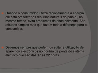 Quando o consumidor  utiliza racionalmente a energia , ele está preservar os recursos naturais do país e , ao mesmo tempo, evita problemas de abastecimento. São atitudes simples mas que fazem toda a diferença para o consumidor.Devemos sempre que pudermos evitar a utilização de aparelhos electrónicos no horário de ponta do sistema eléctrico que são das 17 ás 22 horas .