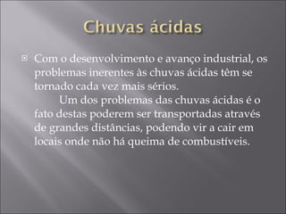Com o desenvolvimento e avanço industrial, os problemas inerentes às chuvas ácidas têm se tornado cada vez mais sérios.           Um dos problemas das chuvas ácidas é o fato destas poderem ser transportadas através de grandes distâncias, podendo vir a cair em locais onde não há queima de combustíveis.  