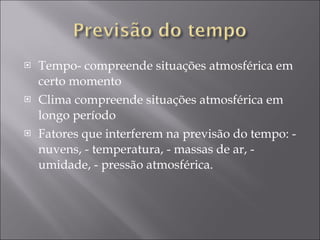 Tempo- compreende situações atmosférica em certo momento Clima compreende situações atmosférica em longo período Fatores que interferem na previsão do tempo: - nuvens, - temperatura, - massas de ar, - umidade, - pressão atmosférica. 