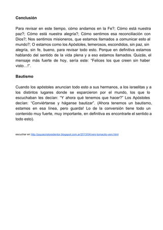 Conclusión

Para  revisar  en  este  tiempo,  cómo  andamos  en  la  Fe?;  Cómo  está  nuestra
paz?;  Cómo  está  nuestra  alegría?;  Cómo  sentimos  esa  reconciliación  con
Dios?;  Nos  sentimos  misioneros,  que  estamos  llamados  a  comunicar esto  al
mundo?;  O estamos como los Apóstoles, temerosos, escondidos, sin paz, sin
alegría,  sin  fe,  bueno,  para  revisar  todo  esto.  Porque  en  definitiva  estamos
hablando  del  sentido  de  la  vida  plena  y  a  eso  estamos  llamados.  Quizás,  el
mensaje  más  fuerte  de  hoy,  sería  este:  “Felices  los  que  creen  sin  haber
visto…!”.

Bautismo

Cuando  los  apóstoles  anuncian  todo  esto  a sus  hermanos,  a los  israelitas  y  a
los  distintos  lugares  donde  se  esparcieron  por  el  mundo,  los  que  lo
escuchaban  les  decían:  “Y  ahora  qué  tenemos  que  hacer?”  Los  Apóstoles
decían:  “Conviértanse  y  háganse  bautizar”.  (Ahora  tenemos  un  bautismo,
estamos  en  esa  línea,  pero  guarda!  Lo  de  la  conversión  tiene  todo  un
contenido  muy  fuerte,  muy  importante,  en  definitiva  es  encontrarle el sentido a
todo esto).


escuchar en http://pquiacristoredentor.blogspot.com.ar/2013/04/veni­tomacito­veni.html
 