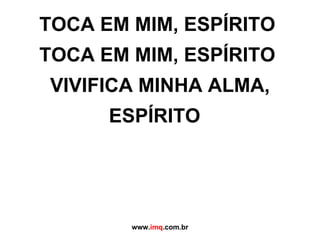 TOCA EM MIM, ESPÍRITO  TOCA EM MIM, ESPÍRITO  VIVIFICA MINHA ALMA, ESPÍRITO   www. imq .com.br 
