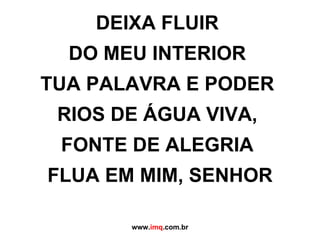 DEIXA FLUIR  DO MEU INTERIOR  TUA PALAVRA E PODER  RIOS DE ÁGUA VIVA,  FONTE DE ALEGRIA  FLUA EM MIM, SENHOR www. imq .com.br 