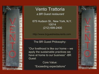 Vento Trattoria  a BR Guest restaurant 675 Hudson St., New York, N.Y. 10014  (212) 699-2400 http://www.brguestrestaurants.com  The BR Guest Philosophy:  “ Our livelihood is like our home – we apply the sustainable practices we have at home to our business” -BR Guest Core Value:  “ Exceeding expectations” 