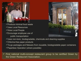 First national multi-concept restaurant group to be certified Green by the Green Restaurant Association. Recycles Produce minimal food waste Uses Local Resources Hires Local People Encourage employee use of    public transportation  Uses non-toxic, biodegradable, chemicals and cleaning supplies Chlorine-free paper products To-go packages and flatware from reusable, biodegradable paper containers  Paperless Operation (where possible) 