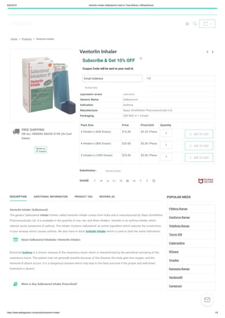 6/22/2019 Ventorlin Inhaler (Salbutamol) Used to Treat Asthma | AllDayGeneric
https://www.alldaygeneric.com/product/ventorlin-inhaler/ 1/5
 
0

Home » Products » Ventorlin Inhaler
 FREE SHIPPING
ON ALL ORDERS ABOVE $199 (On Cart
Value)
Review us
Ventorlin Inhaler
8 customer reviews | Add a review
$16.00 – $25.00
Composition Salbutamol (100mcg)
Country of Origin Australia
Dosage Form Inhaler
Equivalent Brand Ventorlin
Generic Name Salbutamol
Indication Asthma
Manufacturer Glaxo SmithKline Pharmaceuticals Ltd
Packaging 200 MDI in 1 inhaler
Pack Size Price Price/Unit Quantity
3 Inhaler/s (600 Doses) $16.00 $5.33 /Piece
1
4 Inhaler/s (800 Doses) $20.00 $5.00 /Piece
1
5 Inhaler/s (1000 Doses) $25.00 $5.00 /Piece
1
Substitution : Asthalin Inhaler
SHARE
 

ADD TO CART
ADD TO CART
ADD TO CART
         
DESCRIPTION ADDITIONAL INFORMATION PRODUCT TAG REVIEWS (8)
Ventorlin Inhaler (Salbutamol)
The generic Salbutamol inhaler further called Ventorlin inhaler comes from India and is manufactured by Glaxo SmithKline
Pharmaceuticals Ltd. It is available in the quantity of one, two and three inhalers. Ventolin is an asthma inhaler, which
relieves acute symptoms of asthma. The inhaler contains salbutamol, an active ingredient which reduces the constriction
in your airways which causes asthma. We also have in stock Asthalin Inhaler which is used to treat the same indications.
Bronchial Asthma is a chronic disease of the respiratory tracts which is characterized by the periodical narrowing of the
respiratory tracts. The patient may not generally breathe because of this disease, the body gets less oxygen, and the
Ventorlin B attack occurs. It is a dangerous disease which may lead to the fatal outcome if the proper and well-timed
treatment is absent.
About Salbutamol Inhalador (Ventorlin Inhaler)
When is Buy Salbutamol Inhaler Prescribed?
POPULAR MEDS
Fildena Range
Cenforce Range
Vidalista Range
Tenvir EM
Cabergoline
Rifagut
Viraday
Kamagra Range
Vardenafil
Careprost

Subscribe & Get 10% OFF
Coupon Code will be sent to your mail id.
Email Address
Subscribe
×

 