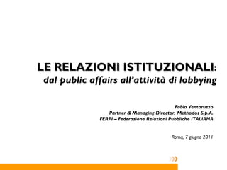 LE RELAZIONI ISTITUZIONALI : dal public affairs all’attività di lobbying Fabio Ventoruzzo Partner & Managing Director, Methodos S.p.A. FERPI – Federazione Relazioni Pubbliche ITALIANA Roma, 7 giugno 2011 