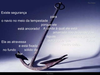 A corda à qual ele está  amarrado não depende das águas,  nem de qualquer outra coisa que  flutue dentro delas. Ela as atravessa  e está fixada no fundo  sólido do mar. Existe segurança  para o navio no meio da tempestade  porque ele está ancorado!  